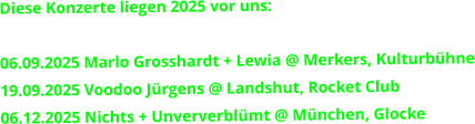 Diese Konzerte liegen 2025 vor uns:   06.09.2025 Marlo Grosshardt + Lewia @ Merkers, Kulturbühne 19.09.2025 Voodoo Jürgens @ Landshut, Rocket Club 06.12.2025 Nichts + Unververblümt @ München, Glocke