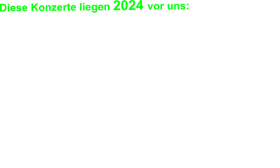 Diese Konzerte liegen 2024 vor uns:   16.11.2024 Tanzt! Festival @ München, Backstage 23.11.2024 Blues Gangsters @ Landshut, Rocketclub 26.11.2024 FRAUPAUL @ München Glockenbachwerkstatt 29.11.2024 Extrabreit @ München, Strom 30.11.2024 Laut gegen Nazis (AKD + ZSK) @ Amberg 06.12.2024 Die goldenen Zitronen@ München, Technikum 07.12.2024 Die Siffer, Oralapostel Tante Inge @ Ettlingen 08.12.2024 Turbobier + Heckspoiler @ Augsburg, Kantine 14.12.2024 Wilde Zeiten + Viva Punk @ Mainz, ATG