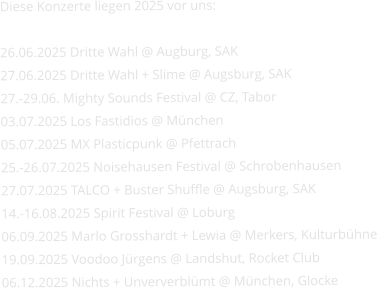 Diese Konzerte liegen 2025 vor uns:   26.06.2025 Dritte Wahl @ Augburg, SAK 27.06.2025 Dritte Wahl + Slime @ Augsburg, SAK 27.-29.06. Mighty Sounds Festival @ CZ, Tabor 03.07.2025 Los Fastidios @ München 05.07.2025 MX Plasticpunk @ Pfettrach 25.-26.07.2025 Noisehausen Festival @ Schrobenhausen 27.07.2025 TALCO + Buster Shuffle @ Augsburg, SAK 14.-16.08.2025 Spirit Festival @ Loburg 06.09.2025 Marlo Grosshardt + Lewia @ Merkers, Kulturbühne 19.09.2025 Voodoo Jürgens @ Landshut, Rocket Club 06.12.2025 Nichts + Unververblümt @ München, Glocke