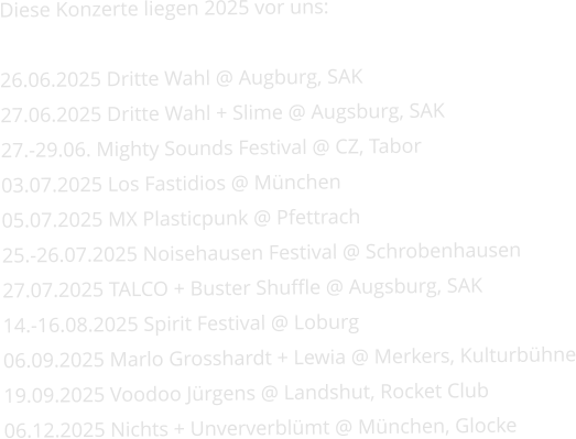 Diese Konzerte liegen 2025 vor uns:   26.06.2025 Dritte Wahl @ Augburg, SAK 27.06.2025 Dritte Wahl + Slime @ Augsburg, SAK 27.-29.06. Mighty Sounds Festival @ CZ, Tabor 03.07.2025 Los Fastidios @ München 05.07.2025 MX Plasticpunk @ Pfettrach 25.-26.07.2025 Noisehausen Festival @ Schrobenhausen 27.07.2025 TALCO + Buster Shuffle @ Augsburg, SAK 14.-16.08.2025 Spirit Festival @ Loburg 06.09.2025 Marlo Grosshardt + Lewia @ Merkers, Kulturbühne 19.09.2025 Voodoo Jürgens @ Landshut, Rocket Club 06.12.2025 Nichts + Unververblümt @ München, Glocke